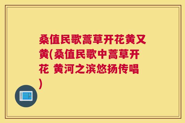 桑值民歌蒿草开花黄又黄(桑值民歌中蒿草开花 黄河之滨悠扬传唱) 桑值民歌蒿草开花黄又黄(桑值民歌中蒿草开花 黄河之滨悠扬传唱)