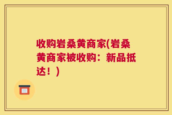 收购岩桑黄商家(岩桑黄商家被收购:新品抵达!) 收购岩桑黄商家(岩桑黄商家被收购:新品抵达!)