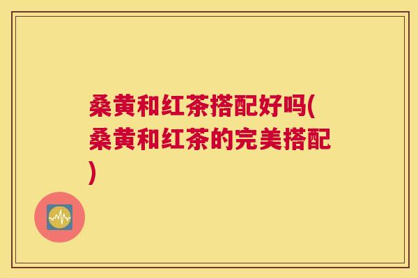 桑黄和红茶搭配好吗(桑黄和红茶的完美搭配) 桑黄和红茶搭配好吗(桑黄和红茶的完美搭配)