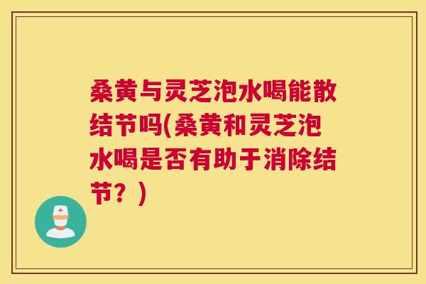 桑黄与灵芝泡水喝能散结节吗(桑黄和灵芝泡水喝是否有助于消除结节?) 桑黄与灵芝泡水喝能散结节吗(桑黄和灵芝泡水喝是否有助于消除结节?)