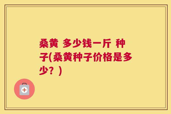 桑黄 多少钱一斤 种子(桑黄种子价格是多少?) 桑黄 多少钱一斤 种子(桑黄种子价格是多少?)