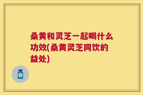 桑黄和灵芝一起喝什么功效(桑黄灵芝同饮的益处) 桑黄和灵芝一起喝什么功效(桑黄灵芝同饮的益处)