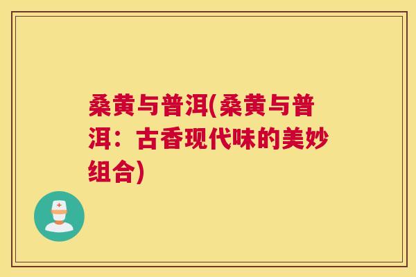 桑黄与普洱(桑黄与普洱:古香现代味的美妙组合) 桑黄与普洱(桑黄与普洱:古香现代味的美妙组合)