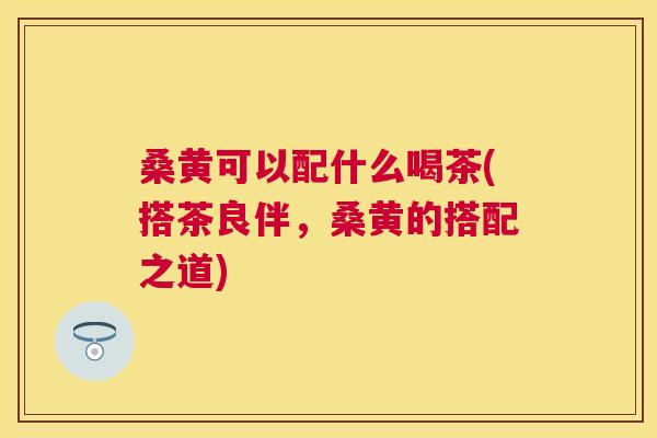 桑黄可以配什么喝茶(搭茶良伴,桑黄的搭配之道) 桑黄可以配什么喝茶(搭茶良伴,桑黄的搭配之道)