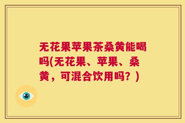 无花果苹果茶桑黄能喝吗(无花果、苹果、桑黄,可混合饮用吗?) 无花果苹果茶桑黄能喝吗(无花果、苹果、桑黄,可混合饮用吗?)
