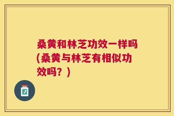 桑黄和林芝功效一样吗(桑黄与林芝有相似功效吗?) 桑黄和林芝功效一样吗(桑黄与林芝有相似功效吗?)