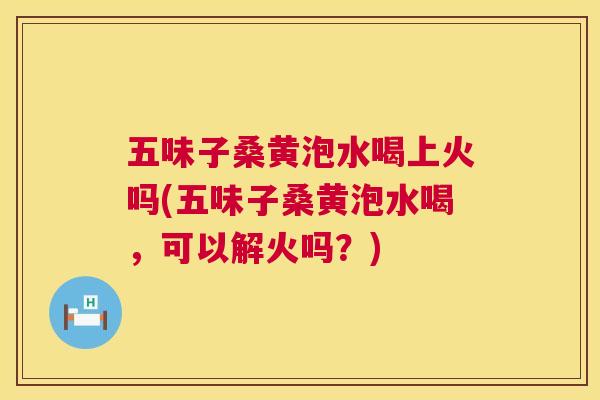五味子桑黄泡水喝上火吗(五味子桑黄泡水喝,可以解火吗?) 五味子桑黄泡水喝上火吗(五味子桑黄泡水喝,可以解火吗?)