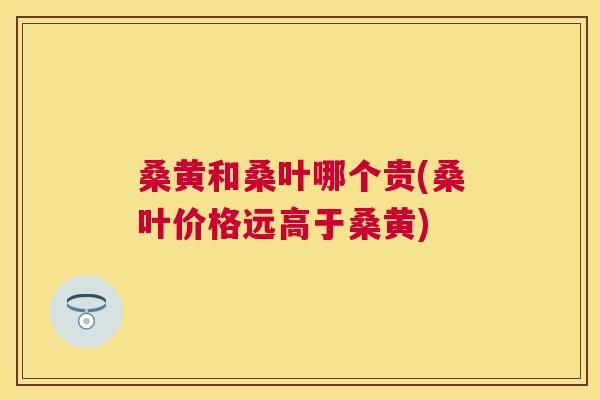 桑黄和桑叶哪个贵(桑叶价格远高于桑黄) 桑黄和桑叶哪个贵(桑叶价格远高于桑黄)