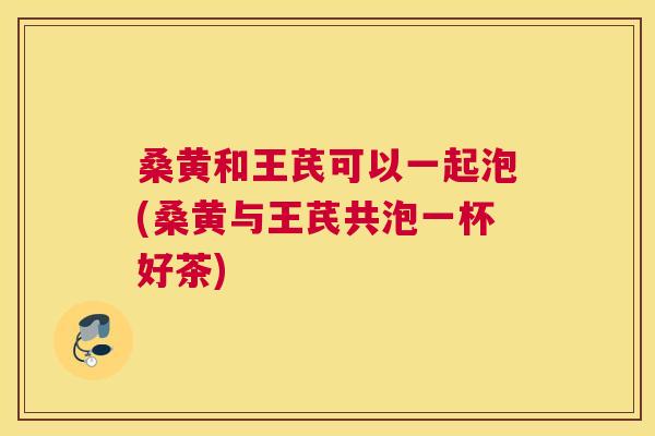 桑黄和王芪可以一起泡(桑黄与王芪共泡一杯好茶) 桑黄和王芪可以一起泡(桑黄与王芪共泡一杯好茶)