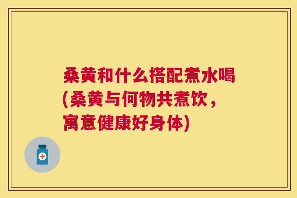 桑黄和什么搭配煮水喝(桑黄与何物共煮饮,寓意健康好身体) 桑黄和什么搭配煮水喝(桑黄与何物共煮饮,寓意健康好身体)