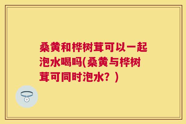 桑黄和桦树茸可以一起泡水喝吗(桑黄与桦树茸可同时泡水?) 桑黄和桦树茸可以一起泡水喝吗(桑黄与桦树茸可同时泡水?)