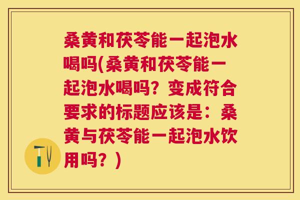 桑黄和茯苓能一起泡水喝吗(桑黄和茯苓能一起泡水喝吗?变成符合要求的标题应该是:桑黄与茯苓能一起泡水饮用吗?) 桑黄和茯苓能一起泡水喝吗(桑黄和茯苓能一起泡水喝吗?变成符合要求的标题应该是:桑黄与茯苓能一起泡水饮用吗?)