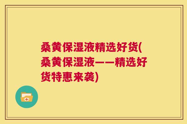 桑黄保湿液精选好货(桑黄保湿液——精选好货特惠来袭) 桑黄保湿液精选好货(桑黄保湿液——精选好货特惠来袭)