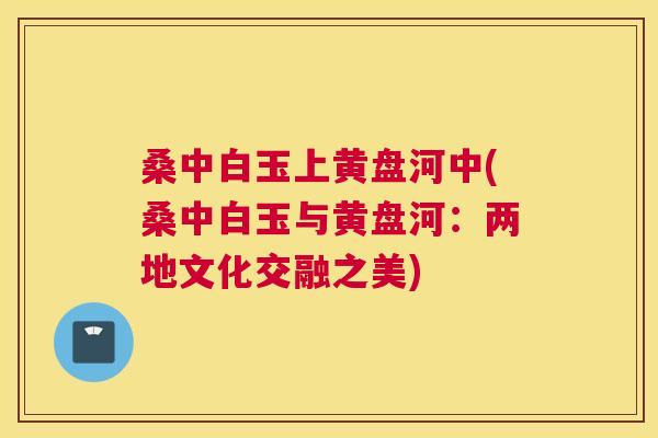 桑中白玉上黄盘河中(桑中白玉与黄盘河:两地文化交融之美) 桑中白玉上黄盘河中(桑中白玉与黄盘河:两地文化交融之美)