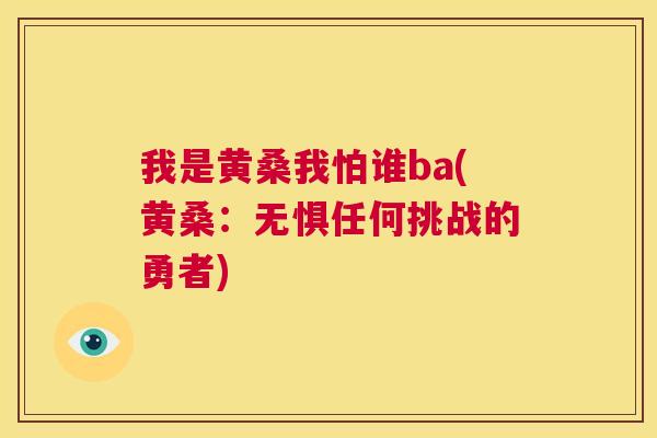 我是黄桑我怕谁ba(黄桑:无惧任何挑战的勇者) 我是黄桑我怕谁ba(黄桑:无惧任何挑战的勇者)