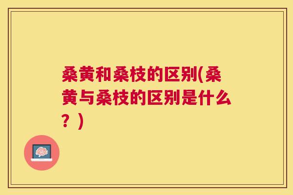 桑黄和桑枝的区别(桑黄与桑枝的区别是什么?) 桑黄和桑枝的区别(桑黄与桑枝的区别是什么?)