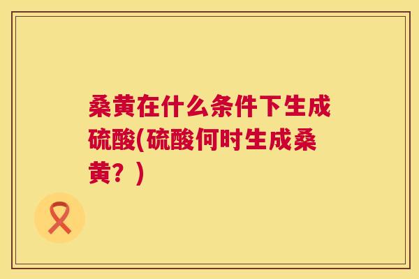 桑黄在什么条件下生成硫酸(硫酸何时生成桑黄?) 桑黄在什么条件下生成硫酸(硫酸何时生成桑黄?)
