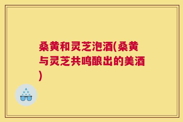 桑黄和灵芝泡酒(桑黄与灵芝共鸣酿出的美酒) 桑黄和灵芝泡酒(桑黄与灵芝共鸣酿出的美酒)