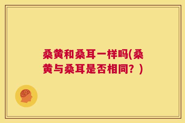 桑黄和桑耳一样吗(桑黄与桑耳是否相同?) 桑黄和桑耳一样吗(桑黄与桑耳是否相同?)