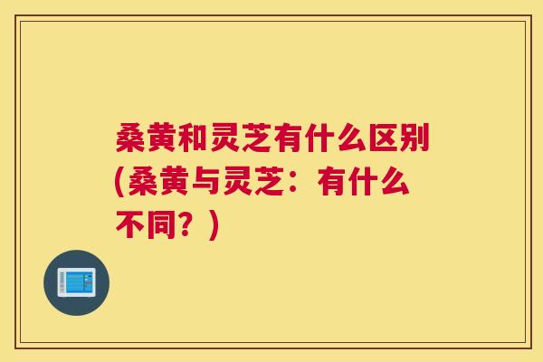 桑黄和灵芝有什么区别(桑黄与灵芝:有什么不同?) 桑黄和灵芝有什么区别(桑黄与灵芝:有什么不同?)