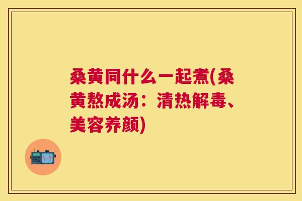 桑黄同什么一起煮(桑黄熬成汤:清热、美容养颜) 桑黄同什么一起煮(桑黄熬成汤:清热、美容养颜)