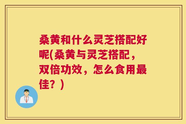 桑黄和什么灵芝搭配好呢(桑黄与灵芝搭配，双倍功效，怎么食用佳？)