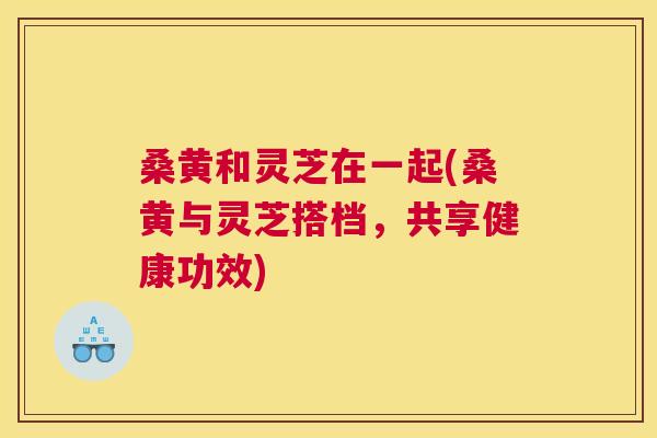 桑黄和灵芝在一起(桑黄与灵芝搭档,共享健康功效) 桑黄和灵芝在一起(桑黄与灵芝搭档,共享健康功效)