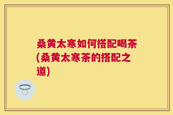 桑黄太寒如何搭配喝茶(桑黄太寒茶的搭配之道) 桑黄太寒如何搭配喝茶(桑黄太寒茶的搭配之道)