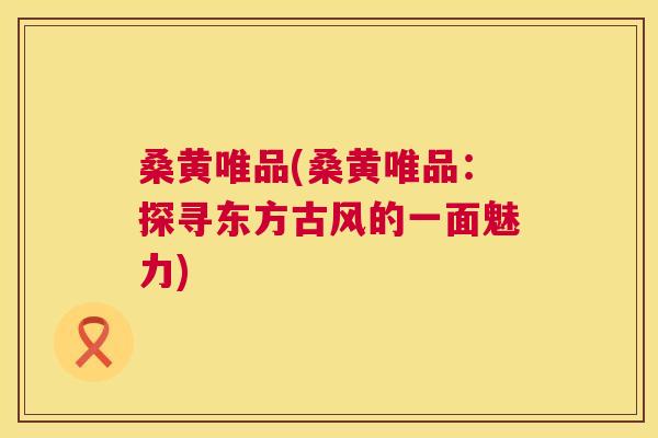 桑黄唯品(桑黄唯品:探寻东方古风的一面魅力) 桑黄唯品(桑黄唯品:探寻东方古风的一面魅力)