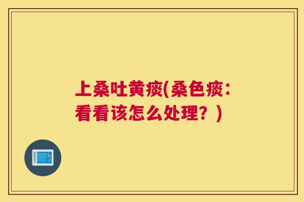 上桑吐黄痰(桑色痰:看看该怎么处理?) 上桑吐黄痰(桑色痰:看看该怎么处理?)
