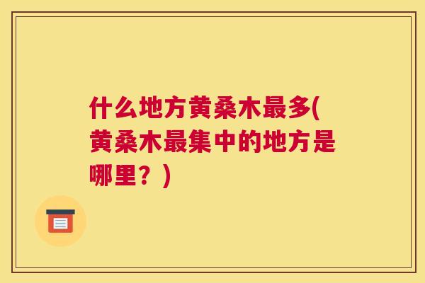 什么地方黄桑木多(黄桑木集中的地方是哪里?) 什么地方黄桑木多(黄桑木集中的地方是哪里?)