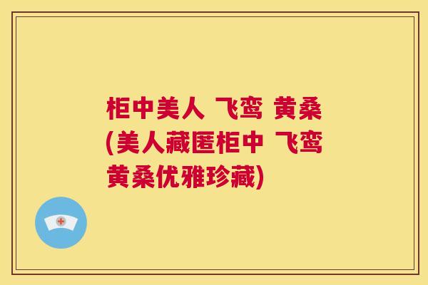 柜中美人 飞鸾 黄桑(美人藏匿柜中 飞鸾黄桑优雅珍藏) 柜中美人 飞鸾 黄桑(美人藏匿柜中 飞鸾黄桑优雅珍藏)