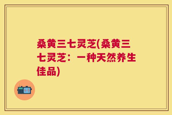 桑黄三七灵芝(桑黄三七灵芝:一种天然养生佳品) 桑黄三七灵芝(桑黄三七灵芝:一种天然养生佳品)