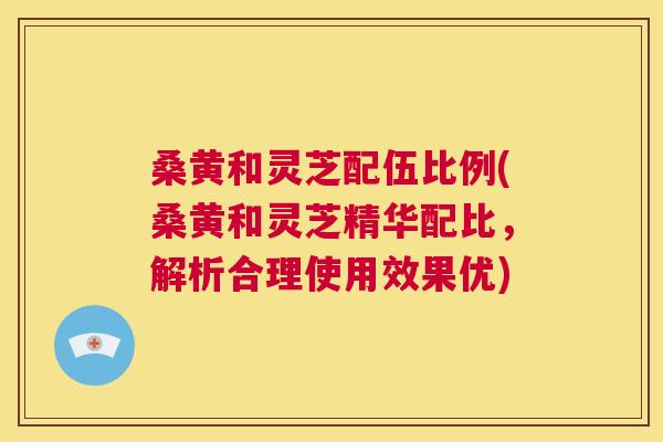 桑黄和灵芝配伍比例(桑黄和灵芝精华配比,解析合理使用效果优) 桑黄和灵芝配伍比例(桑黄和灵芝精华配比,解析合理使用效果优)