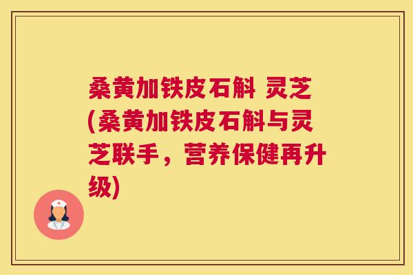 桑黄加铁皮石斛 灵芝(桑黄加铁皮石斛与灵芝联手,营养保健再升级) 桑黄加铁皮石斛 灵芝(桑黄加铁皮石斛与灵芝联手,营养保健再升级)