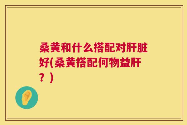 桑黄和什么搭配对好(桑黄搭配何物益？)
