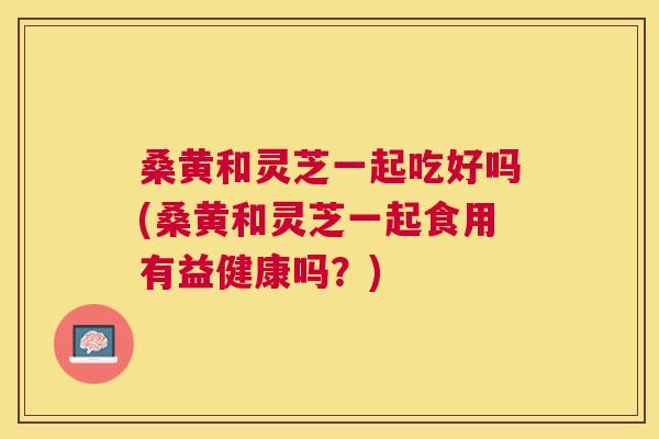 桑黄和灵芝一起吃好吗(桑黄和灵芝一起食用有益健康吗?) 桑黄和灵芝一起吃好吗(桑黄和灵芝一起食用有益健康吗?)