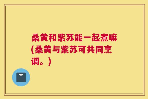 桑黄和紫苏能一起煮嘛(桑黄与紫苏可共同烹调。) 桑黄和紫苏能一起煮嘛(桑黄与紫苏可共同烹调。)