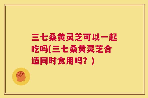 三七桑黄灵芝可以一起吃吗(三七桑黄灵芝合适同时食用吗?) 三七桑黄灵芝可以一起吃吗(三七桑黄灵芝合适同时食用吗?)