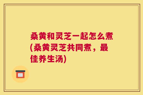 桑黄和灵芝一起怎么煮(桑黄灵芝共同煮,佳养生汤) 桑黄和灵芝一起怎么煮(桑黄灵芝共同煮,佳养生汤)