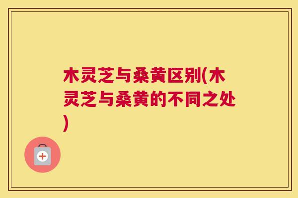 木灵芝与桑黄区别(木灵芝与桑黄的不同之处) 木灵芝与桑黄区别(木灵芝与桑黄的不同之处)