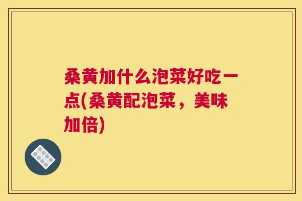 桑黄加什么泡菜好吃一点(桑黄配泡菜,美味加倍) 桑黄加什么泡菜好吃一点(桑黄配泡菜,美味加倍)