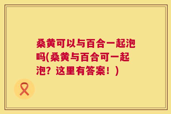 桑黄可以与百合一起泡吗(桑黄与百合可一起泡？这里有答案！)