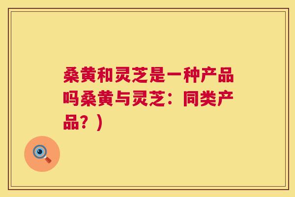 桑黄和灵芝是一种产品吗桑黄与灵芝:同类产品?) 桑黄和灵芝是一种产品吗桑黄与灵芝:同类产品?)