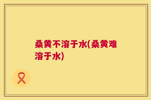 桑黄不溶于水(桑黄难溶于水) 桑黄不溶于水(桑黄难溶于水)