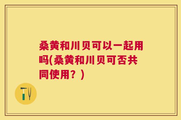 桑黄和川贝可以一起用吗(桑黄和川贝可否共同使用?) 桑黄和川贝可以一起用吗(桑黄和川贝可否共同使用?)