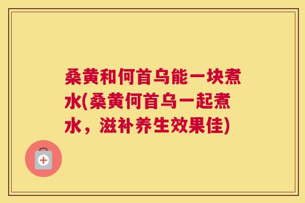 桑黄和何首乌能一块煮水(桑黄何首乌一起煮水,滋补养生效果佳) 桑黄和何首乌能一块煮水(桑黄何首乌一起煮水,滋补养生效果佳)