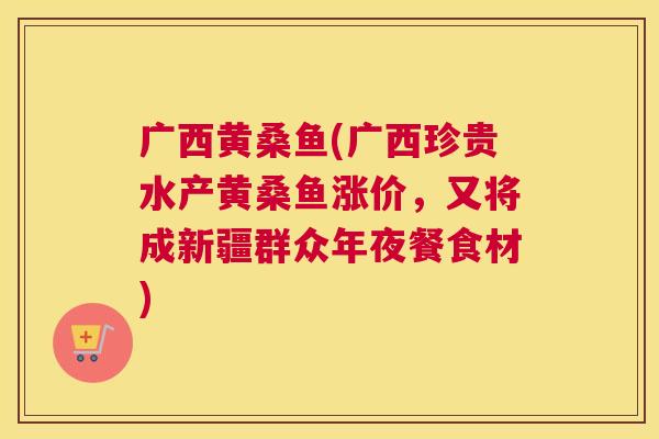 广西黄桑鱼(广西珍贵水产黄桑鱼涨价,又将成新疆群众年夜餐食材) 广西黄桑鱼(广西珍贵水产黄桑鱼涨价,又将成新疆群众年夜餐食材)