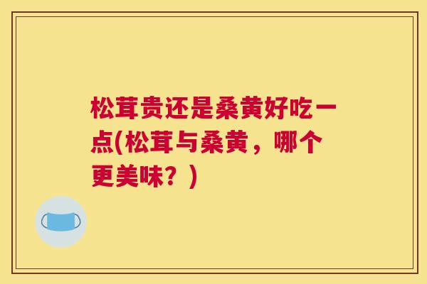 松茸贵还是桑黄好吃一点(松茸与桑黄,哪个更美味?) 松茸贵还是桑黄好吃一点(松茸与桑黄,哪个更美味?)