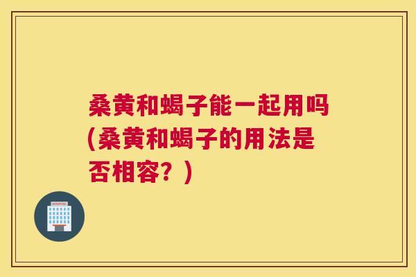 桑黄和蝎子能一起用吗(桑黄和蝎子的用法是否相容?) 桑黄和蝎子能一起用吗(桑黄和蝎子的用法是否相容?)